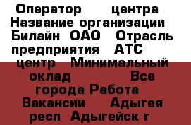 Оператор Call-центра › Название организации ­ Билайн, ОАО › Отрасль предприятия ­ АТС, call-центр › Минимальный оклад ­ 40 000 - Все города Работа » Вакансии   . Адыгея респ.,Адыгейск г.